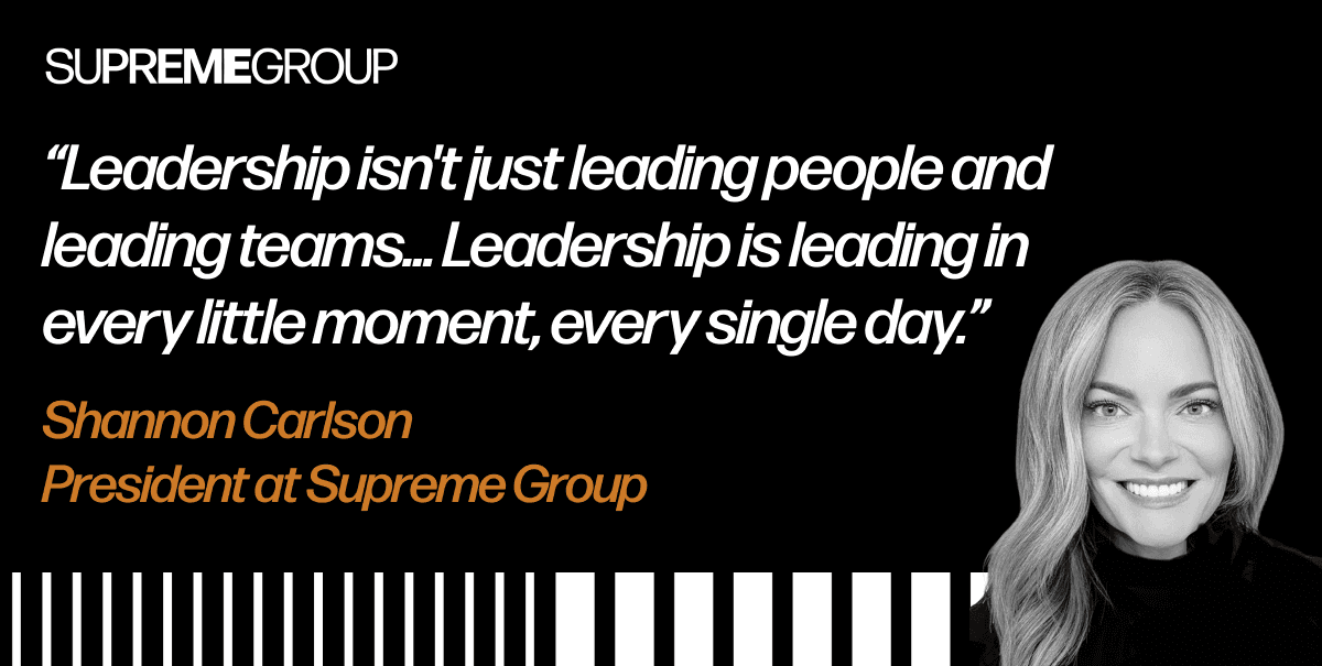 “Leadership isn't just leading people and leading teams and leading the full company. Leadership is leading in every little moment, every single day.” - Shannon Carlson, President at Supreme Group