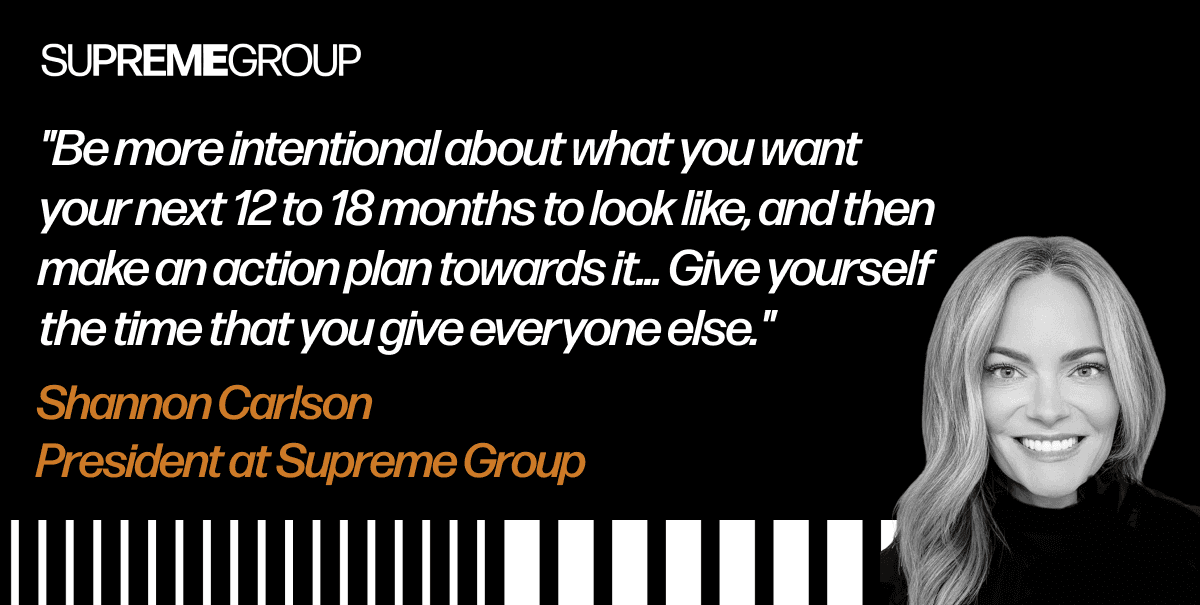 "Be more intentional about what you want your next 12 to 18 months to look like, and then make an action plan towards it… Give yourself the time that you give everyone else." - Shannon Carlson, President at Supreme Group